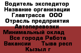 Водитель-экспедитор › Название организации ­ Главтрасса, ООО › Отрасль предприятия ­ Автоперевозки › Минимальный оклад ­ 1 - Все города Работа » Вакансии   . Тыва респ.,Кызыл г.